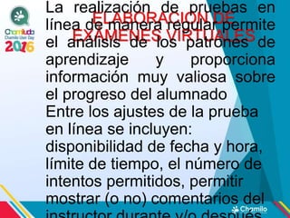 ELABORACION DE
EXÁMENES VIRTUALES
La realización de pruebas en
línea de manera regular permite
el análisis de los patrones de
aprendizaje y proporciona
información muy valiosa sobre
el progreso del alumnado
Entre los ajustes de la prueba
en línea se incluyen:
disponibilidad de fecha y hora,
límite de tiempo, el número de
intentos permitidos, permitir
mostrar (o no) comentarios del
 
