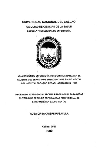 UNIVERSIDAD NACIONAL DEL CALLAO
FACULTAD DE CIENCIAS DE LA SALUD
ESCUELA PROFESIONAL DE ENFERMERÍA
VALORACIÓN DE ENFERMERÍA POR DOMINIOS NANDA EN EL
PACIENTE DEL SERVICIO DE EMERGENCIA DE SALUD MENTAL
DEL HOSPITAL EDGARDO REBAGLIATI MARTINS, 2016
INFORME DE EXPERIENCIA LABORAL PROFESIONAL PARA OPTAR
EL TITULO DE SEGUNDA ESPECIALIDAD PROFESIONAL DE
ENFEI2MERÍA EN SALUD MENTAL
ROSA LUISA QUISPE PUSACLLA
Callao, 2017
PERÚ
 