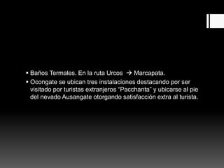  Baños Termales. En la ruta Urcos  Marcapata.
 Ocongate se ubican tres instalaciones destacando por ser
visitado por turistas extranjeros “Pacchanta” y ubicarse al pie
del nevado Ausangate otorgando satisfacción extra al turista.
 