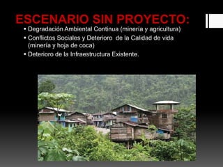 ESCENARIO SIN PROYECTO:
 Degradación Ambiental Continua (minería y agricultura)
 Conflictos Sociales y Deterioro de la Calidad de vida
(minería y hoja de coca)
 Deterioro de la Infraestructura Existente.
 