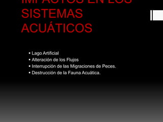 IMPACTOS EN LOS
SISTEMAS
ACUÁTICOS
 Lago Artificial
 Alteración de los Flujos
 Interrupción de las Migraciones de Peces.
 Destrucción de la Fauna Acuática.
 