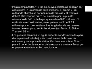  Para reemplazarlos 115 km de nuevas carreteras deberán ser
construidos, a un costo de $360 millones. El Tramo 2, irá
rodeando el embalse por una ruta de crestas y el Tramo 4,
deberá atravesar un brazo del embalse por un puente
atirantado de 640 m de largo, que costará $ 85 millones. El
costo de la reconstrucción, sin el puente, será de $ 2.4
millones por km de carretera. Las longitudes de los nuevos
tramos de reemplazo serán las siguientes: Tramo 2: 60 km,
Tramo 4: 55 km
 Los puentes Inambari y Leguía deberán ser desmontados para
dar espacio a los trabajos de construcción de la casa de
máquinas y de la poza de disipación. La nueva ruta al Cusco
pasará por el borde superior de la represa y la ruta a Puno, por
el puente atirantado arriba mencionado.
 