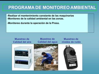 PROGRAMA DE MONITOREO AMBIENTAL
-Realizar el mantenimiento constante de las maquinarias
-Monitoreo de la calidad ambiental en las zonas.
-Monitoreo durante la operación de la Presa.
Muestreo de
Calidad del aire
Muestreo de
Calidad del agua
Muestreo de
niveles de ruido
 