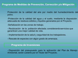 Programa de Medidas de Prevención, Corrección y/o Mitigación
Protección de la calidad del aire por medio del humedecimiento del
polvo.
-Protección de la calidad del agua y el suelo, mediante la disposición
adecuada de residuos sólidos y líquidos generados por el Proyecto.
-Señalización en las zonas de trabajo.
- Reubicación de la población afectada; considerandoservicios que
garanticen una mejor calidad de vida.
-
-
Implementación de la salud y seguridad de los trabajadores.
Rescate de especies con algún grado de amenaza.
Programa de Inversiones
- Disposición del presupuesto para la aplicación del Plan de Manejo
Ambiental, serán cubierto por el Titular del Proyecto.
 