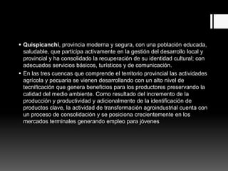  Quispicanchi, provincia moderna y segura, con una población educada,
saludable, que participa activamente en la gestión del desarrollo local y
provincial y ha consolidado la recuperación de su identidad cultural; con
adecuados servicios básicos, turísticos y de comunicación.
 En las tres cuencas que comprende el territorio provincial las actividades
agrícola y pecuaria se vienen desarrollando con un alto nivel de
tecnificación que genera beneficios para los productores preservando la
calidad del medio ambiente. Como resultado del incremento de la
producción y productividad y adicionalmente de la identificación de
productos clave, la actividad de transformación agroindustrial cuenta con
un proceso de consolidación y se posiciona crecientemente en los
mercados terminales generando empleo para jóvenes
 