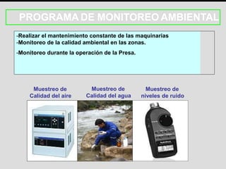 PROGRAMA DE MONITOREO AMBIENTAL
-Realizar el mantenimiento constante de las maquinarias
-Monitoreo de la calidad ambiental en las zonas.
-Monitoreo durante la operación de la Presa.
Muestreo de
Calidad del aire
Muestreo de
Calidad del agua
Muestreo de
niveles de ruido
 
