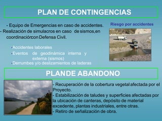 •Accidentes laborales
•Eventos de geodinámica interna y
externa (sismos)
•Derrumbes y/o deslizamientos de laderas
PLAN DE CONTINGENCIAS
Riesgo por accidentes- Equipo de Emergencias en caso de accidentes.
- Realización de simulacros en caso de sismos,en
coordinaciónconDefensa Civil.
PLANDE ABANDONO
- Recuperación de la cobertura vegetal
Proyecto.
afectada por el
- Estabilización de taludes y superficies afectadas por
la ubicación de canteras, depósito de material
excedente, plantas industriales, entre otras.
- Retiro de señalización de obra.
 