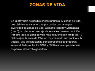 ZONAS DE VIDA
En la provincia es posible encontrar hasta 12 zonas de vida,
dos distritos se caracterizan por contar con la mayor
diversidad de zonas de vida: Camanti (con 8) y Marcapata
(con 6), su ubicación en ceja de selva les da esa condición.
Por otro lado, la zona de vida mas frecuente (en 10 de los 12
distritos) es la zona de Páramo muy húmedo sub andino sub
tropical; que se caracteriza por la presencia de praderas
semionduladas entre los 3700 y 3900 msnm cuyo potencial
es para el desarrollo ganadero.
 