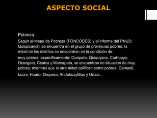 ASPECTO SOCIAL
Pobreza
Según el Mapa de Pobreza (FONCODES) y el informe del PNUD;
Quispicanchi se encuentra en el grupo de provincias pobres; la
mitad de los distritos se encuentran en la condición de
muy pobres; específicamente: Cusipata, Quiquijana, Carhuayo,
Ocongate, Ccatca y Marcapata, se encuentran en situación de muy
pobres; mientras que la otra mitad califican como pobres: Camanti,
Lucre, Huaro, Oropesa, Andahuaylillas y Urcos.
 