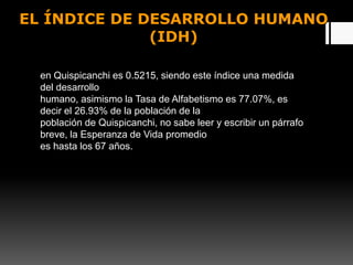 EL ÍNDICE DE DESARROLLO HUMANO
(IDH)
en Quispicanchi es 0.5215, siendo este índice una medida
del desarrollo
humano, asimismo la Tasa de Alfabetismo es 77.07%, es
decir el 26.93% de la población de la
población de Quispicanchi, no sabe leer y escribir un párrafo
breve, la Esperanza de Vida promedio
es hasta los 67 años.
 