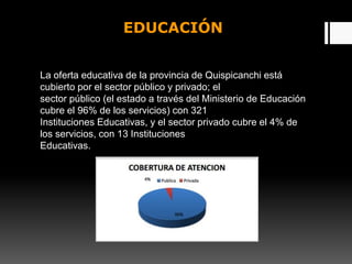 EDUCACIÓN
La oferta educativa de la provincia de Quispicanchi está
cubierto por el sector público y privado; el
sector público (el estado a través del Ministerio de Educación
cubre el 96% de los servicios) con 321
Instituciones Educativas, y el sector privado cubre el 4% de
los servicios, con 13 Instituciones
Educativas.
 