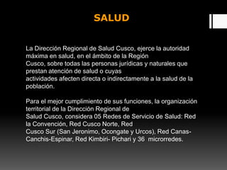 SALUD
La Dirección Regional de Salud Cusco, ejerce la autoridad
máxima en salud, en el ámbito de la Región
Cusco, sobre todas las personas jurídicas y naturales que
prestan atención de salud o cuyas
actividades afecten directa o indirectamente a la salud de la
población.
Para el mejor cumplimiento de sus funciones, la organización
territorial de la Dirección Regional de
Salud Cusco, considera 05 Redes de Servicio de Salud: Red
la Convención, Red Cusco Norte, Red
Cusco Sur (San Jeronimo, Ocongate y Urcos), Red Canas-
Canchis-Espinar, Red Kimbiri- Pichari y 36 microrredes.
 