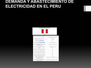 DEMANDA Y ABASTECIMIENTO DE
ELECTRICIDAD EN EL PERU
SECTOR ELECTRICO EN EL PERU
DATOS
Cobertura eléctrica (junio2011) 88.8% (total), 61,2% (rural), (promedio total
en ALyC en 2007: 92%)
Capacidad instalada (2012) 7,62 GW
Porcentaje de energía fósil 52%
Porcentaje de energía renovable 48% (hidroeléctrica)
Emisiones de GEI de la generación
eléctrica (2003)
3,32 millones de Tm de CO2
Consumo medio de electricidad
(2006)
872 kWh per cápita
Pérdidas en distribución (2006) 6,3%
Pérdidas en transmisión (2006) 4,7%
Consumo residencial (% del total) 24%
Consumo industrial (% del total) 66%
Consumo comercial (% del total) 19%
Tarifa residencial media
(US$/kWh, 2006)
0,1046; (promedio en ALyC en 2005: 0,115)
Inversión anual en electricidad
(US$ en 2006)
484,6 millones (27% pública, 73% privada)
 