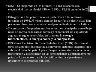  El SEP. ha mejorado en los últimos 15 años. El acceso a la
electricidad ha crecido del 45% en 1990 al 88.8% en junio de 2011
.
 Esto gracias a las privatizaciones posteriores a las reformas
iniciadas en 1992. Al mismo tiempo, las tarifas de electricidad han
permanecido en consonancia con el promedio de América Latina.
 Sin embargo, aún quedan muchos retos. Los principales son el bajo
nivel de acceso en las áreas rurales y el potencial sin explotar de
algunas energías renovables, en concreto la energía
hidroeléctrica, la energía eólica y la energía solar.
 El Sistema Eléctrico Interconectado Nacional (SEIN) abastece al
85% de la población conectada, con varios sistemas “aislados” que
cubren el resto del país. A pesar de que la inversión en generación,
transmisión y distribución en las áreas urbanas es principalmente
privada, los recursos para la electrificación rural provienen
únicamente de recursos públicos.
 