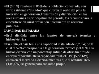 El (SEIN) abastece al 85% de la población conectada, con
varios sistemas “aislados” que cubren el resto del país. la
inversión en generación, transmisión y distribución en las
áreas urbanas es principalmente privada, los recursos para la
electrificación rural provienen únicamente de recursos
públicos.
CAPACIDAD INSTALADA
Está dividida entre las fuentes de energía térmica e
hidroeléctrica.
En 2006, el país tenía una capacidad instalada de 6,7 GW, de la
cual el 52% correspondía a la generación térmica y el 48% a la
hidroeléctrica, con un porcentaje infimo de otras fuentes de
energía renovable. De la capacidad total, el 84% (5,63 GW)
entra en el mercado eléctrico, mientras que el restante 16%
(1,03 GW) se genera para consumo propio.
 