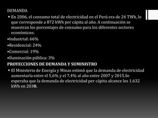 DEMANDA
 En 2006, el consumo total de electricidad en el Perú era de 24 TWh, lo
que corresponde a 872 kWh per cápita al año. A continuación se
muestran los porcentajes de consumo para los diferentes sectores
económicos:
•Industrial: 66%
•Residencial: 24%
•Comercial: 19%
•Iluminación pública: 3%
PROYECCIONES DE DEMANDA Y SUMINISTRO
 El Ministerio de Energía y Minas estimó que la demanda de electricidad
aumentaría entre el 5,6% y el 7,4% al año entre 2007 y 2015.Se
esperaba que la demanda de electricidad per cápita alcance los 1.632
kWh en 2030.
 