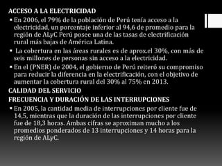 ACCESO A LA ELECTRICIDAD
 En 2006, el 79% de la población de Perú tenía acceso a la
electricidad, un porcentaje inferior al 94,6 de promedio para la
región de ALyC Perú posee una de las tasas de electrificación
rural más bajas de América Latina.
 La cobertura en las áreas rurales es de aprox.el 30%, con más de
seis millones de personas sin acceso a la electricidad.
 En el (PNER) de 2004, el gobierno de Perú reiteró su compromiso
para reducir la diferencia en la electrificación, con el objetivo de
aumentar la cobertura rural del 30% al 75% en 2013.
CALIDAD DEL SERVICIO
FRECUENCIA Y DURACIÓN DE LAS INTERRUPCIONES
 En 2005, la cantidad media de interrupciones por cliente fue de
14,5, mientras que la duración de las interrupciones por cliente
fue de 18,3 horas. Ambas cifras se aproximan mucho a los
promedios ponderados de 13 interrupciones y 14 horas para la
región de ALyC.
 