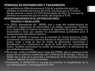PÉRDIDAS EN DISTRIBUCIÓN Y TRANSMISIÓN
 Las pérdidas en 2006 alcanzaron el 11% de la producción total. Las
pérdidas en distribución fueron del 6,3%, más bajas que el 22 % de la
década anterior y menor al 13,5% del promedio de ALyC. Se cree que las
pérdidas en transmisión para el mismo año llegarán al 4,7%.
RESPONSABILIDADES EN EL SECTOR ELÉCTRICO
POLÍTICA Y REGULACIÓN
 La (DGE), dependiente del (MEM), está a cargo del establecimiento de
políticas y regulaciones de electricidad y de otorgar concesiones. También
es la responsable de elaborar los planes de expansión de la generación y la
transmisión y tiene que aprobar los procedimientos pertinentes para el
funcionamiento del sistema eléctrico.
 En 2000, OSINERG se fusionó con la Comisión de Tarifas Eléctricas (CTE),
actualmente denominada Gerencia Adjunta de Regulación Tarifaria (GART).
Juntos, están a cargo de fijar las tarifas de generación, transmisión y
distribución y las condiciones de ajuste de tarifa para los consumidores
finales. También determinan las tarifas del transporte y la distribución de
gas mediante gasoductos.
 En el caso rural, la (DGER) está a cargo del (PNER), que se enmarca en las
pautas de las políticas establecidas por el Ministerio de Energía y Minas. La
DGER está a cargo de la ejecución y coordinación de los proyectos en áreas
rurales y regiones de pobreza extrema.
 Finalmente, el (INDECOPI) se encarga de controlar el cumplimiento de la
Ley Antimonopolio y Antioligopolio de 1997.
 