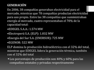 GENERACIÓN
En 2006, 38 compañías generaban electricidad para el
mercado, mientras que 78 compañías producían electricidad
para uso propio. Entre las 38 compañías que suministraban
energía al mercado, cuatro representaban el 70% de la
capacidad total:
•EDEGEL S.A.A.: 1.574 MW
•Electroperú S.A. (ELP): 1.032 MW
•Energía del Sur S.A. (ENERSUR): 725 MW
•EGENOR: 522 MW
ELP domina la producción hidroeléctrica con el 32% del total,
mientras que EDEGEL lidera la generación térmica, también
con el 32% del total
Los porcentajes de producción son 40% y 60% para las
compañías estatales y privadas respectivamente
 