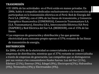 TRANSMISIÓN
 El 100% de las actividades en el Perú están en manos privadas. En
2006, había 6 compañías dedicadas exclusivamente a la transmisión que
participaban en la transmisión eléctrica en el Perú: Red de Energía del
Perú S.A. (REPSA), con el 28% de las líneas de transmisión, y Consorcio
Energético Huancavelica (CONENHUA), Consorcio Transmantaro S.A.
(S.A. Transmantaro), Eteselva S.R.L, Interconexión Eléctrica ISA Perú
(ISAPERU) y Red Eléctrica del Sur S.A. (REDESUR), con el 15% de las
líneas.
 Las empresas de generación y distribución y las que generan
electricidad para consumo propio operan el 57% restante de las líneas
de transmisión de energía.
DISTRIBUCIÓN
En 2006, el 63% de la electricidad se comercializaba a través de 22
empresas de distribución, mientras que el 37% restante se comercializaba
a través de empresas de generación. Las compañías que se distinguieron
por sus ventas a los consumidores finales fueron: Luz del Sur (21%),
Edelnor (21%), Enersur (9%), Edegel (8%), Electroperú(5%), Hidrandina
(4%), Termoselva (4%) y Electroandes (4%).
 