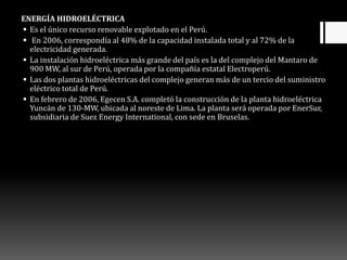 ENERGÍA HIDROELÉCTRICA
 Es el único recurso renovable explotado en el Perú.
 En 2006, correspondía al 48% de la capacidad instalada total y al 72% de la
electricidad generada.
 La instalación hidroeléctrica más grande del país es la del complejo del Mantaro de
900 MW, al sur de Perú, operada por la compañía estatal Electroperú.
 Las dos plantas hidroeléctricas del complejo generan más de un tercio del suministro
eléctrico total de Perú.
 En febrero de 2006, Egecen S.A. completó la construcción de la planta hidroeléctrica
Yuncán de 130-MW, ubicada al noreste de Lima. La planta será operada por EnerSur,
subsidiaria de Suez Energy International, con sede en Bruselas.
 