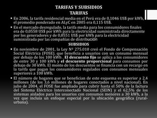TARIFAS Y SUBSIDIOS
TARIFAS
 En 2006, la tarifa residencial media en el Perú era de 0,1046 US$ por kWh,
el promedio ponderado en ALyC en 2005 era 0,115 US$.
 En el mercado desregulado, la tarifa media para los consumidores finales
era de 0,0558 US$ por kWh para la electricidad suministrada directamente
por los generadores y de 0,0551 US$ por kWh para la electricidad
suministrada por las compañías de distribución
SUBSIDIOS
 En noviembre de 2001, la Ley Nº 275.010 creó el Fondo de Compensación
Social Eléctrica (FOSE). que beneficia a usuarios con un consumo mensual
por debajo de los 100 kWh . El descuento fijo se aplica a los consumidores
de entre 30 y 100 kWh y el descuento proporcional para consumos por
debajo de 30 kWh. El monto de los descuentos se financia con un recargo en
la tarifa que pagan los consumidores regulados con consumos mensuales
superiores a 100 kWh.
 El número de hogares que se benefician de este esquema es superior a 2,4
millones (de los 3,6 millones de hogares conectados a nivel nacional). En
julio de 2004, el FOSE fue ampliado para cubrir hasta el 50% de la factura
del Sistema Eléctrico Interconectado Nacional (SEIN) y el 62,5% de los
sistemas aislados para los usuarios con consumos menores a 30 kWh, a la
vez que incluía un enfoque especial por la ubicación geográfica (rural-
urbana).
 