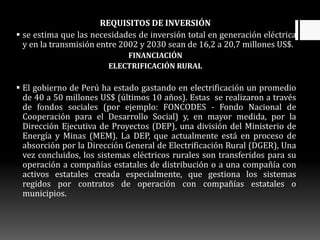 REQUISITOS DE INVERSIÓN
 se estima que las necesidades de inversión total en generación eléctrica
y en la transmisión entre 2002 y 2030 sean de 16,2 a 20,7 millones US$.
FINANCIACIÓN
ELECTRIFICACIÓN RURAL
 El gobierno de Perú ha estado gastando en electrificación un promedio
de 40 a 50 millones US$ (últimos 10 años). Estas se realizaron a través
de fondos sociales (por ejemplo: FONCODES - Fondo Nacional de
Cooperación para el Desarrollo Social) y, en mayor medida, por la
Dirección Ejecutiva de Proyectos (DEP), una división del Ministerio de
Energía y Minas (MEM). La DEP, que actualmente está en proceso de
absorción por la Dirección General de Electrificación Rural (DGER), Una
vez concluidos, los sistemas eléctricos rurales son transferidos para su
operación a compañías estatales de distribución o a una compañía con
activos estatales creada especialmente, que gestiona los sistemas
regidos por contratos de operación con compañías estatales o
municipios.
 