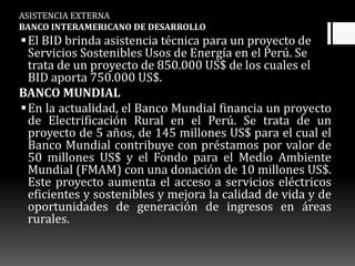 ASISTENCIA EXTERNA
BANCO INTERAMERICANO DE DESARROLLO
El BID brinda asistencia técnica para un proyecto de
Servicios Sostenibles Usos de Energía en el Perú. Se
trata de un proyecto de 850.000 US$ de los cuales el
BID aporta 750.000 US$.
BANCO MUNDIAL
En la actualidad, el Banco Mundial financia un proyecto
de Electrificación Rural en el Perú. Se trata de un
proyecto de 5 años, de 145 millones US$ para el cual el
Banco Mundial contribuye con préstamos por valor de
50 millones US$ y el Fondo para el Medio Ambiente
Mundial (FMAM) con una donación de 10 millones US$.
Este proyecto aumenta el acceso a servicios eléctricos
eficientes y sostenibles y mejora la calidad de vida y de
oportunidades de generación de ingresos en áreas
rurales.
 
