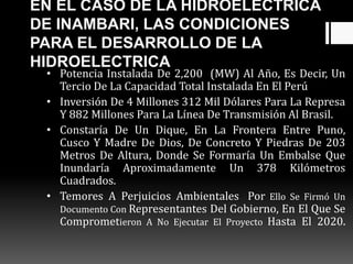 EN EL CASO DE LA HIDROELECTRICA
DE INAMBARI, LAS CONDICIONES
PARA EL DESARROLLO DE LA
HIDROELECTRICA
• Potencia Instalada De 2,200 (MW) Al Año, Es Decir, Un
Tercio De La Capacidad Total Instalada En El Perú
• Inversión De 4 Millones 312 Mil Dólares Para La Represa
Y 882 Millones Para La Línea De Transmisión Al Brasil.
• Constaría De Un Dique, En La Frontera Entre Puno,
Cusco Y Madre De Dios, De Concreto Y Piedras De 203
Metros De Altura, Donde Se Formaría Un Embalse Que
Inundaría Aproximadamente Un 378 Kilómetros
Cuadrados.
• Temores A Perjuicios Ambientales Por Ello Se Firmó Un
Documento Con Representantes Del Gobierno, En El Que Se
Comprometieron A No Ejecutar El Proyecto Hasta El 2020.
 