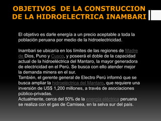 OBJETIVOS DE LA CONSTRUCCION
DE LA HIDROELECTRICA INAMBARI
El objetivo es darle energía a un precio aceptable a toda la
población peruana por medio de la hidroelectricidad.
Inambari se ubicaría en los límites de las regiones de Madre
de Dios, Puno y Cusco, y poseerá el doble de la capacidad
actual de la hidroeléctrica del Mantaro, la mayor generadora
de electricidad en el Perú. Se busca con ello atender mejor
la demanda minera en el sur.
También, el gerente general de Electro Perú informó que se
busca ampliar la hidroeléctrica del Mantaro, que requiere una
inversión de US$ 1,200 millones, a través de asociaciones
público-privadas.
Actualmente, cerca del 50% de la energía eléctrica peruana
se realiza con el gas de Camisea, en la selva sur del país.
 