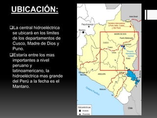 La central hidroeléctrica
se ubicará en los limites
de los departamentos de
Cusco, Madre de Dios y
Puno.
Estaría entre los mas
importantes a nivel
peruano y
latinoamericano, la
hidroeléctrica mas grande
del Perú a la fecha es el
Mantaro.
UBICACIÓN:
 