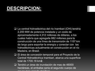 DESCRIPCION:
 La central hidroeléctrica del río Inambari (CHI) tendría
2,200 MW de potencia instalada y un costo de
aproximadamente 4,312 millones de dólares, a los
cuales habría que agregarle 882 millones para la
construcción de una línea de transmisión de 1157 km
de largo para exportar la energía y conectar con las
hidroeléctricas actualmente en construcción en el río
Madeira, en Brasil.
 El área de concesión temporal para el Proyecto de la
Central Hidroeléctrica Inambari, abarca una superficie
total de 1700.18 km2.
 Tendrá un área de inundación de mas de 46000
hectáreas, el embalse seria el segundo cuerpo de
 
