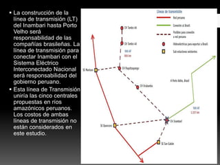  La construcción de la
línea de transmisión (LT)
del Inambari hasta Porto
Velho será
responsabilidad de las
compañías brasileñas. La
línea de transmisión para
conectar Inambari con el
Sistema Eléctrico
Interconectado Nacional
será responsabilidad del
gobierno peruano.
 Esta línea de Transmisión
uniría las cinco centrales
propuestas en ríos
amazónicos peruanos.
Los costos de ambas
líneas de transmisión no
están considerados en
este estudio.
 