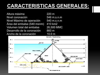 Altura máxima 220 m
Nivel coronación 546 m.s.n.m
Nivel Máximo de operación 540 m.s.n.m
Área del embalse (540 msnm) 410 km2
Volumen total del embalse 26,500 MMC
Desarrollo de la coronación 860 m
Ancho de la coronación 10.0 m
CARACTERISTICAS GENERALES:
 