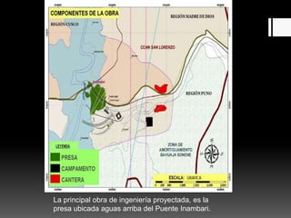 La principal obra de ingeniería proyectada, es la
presa ubicada aguas arriba del Puente Inambari.
 