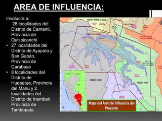 Involucra a:
• 28 localidades del
Distrito de Camanti,
Provincia de
Quispicanchi
• 27 localidades del
Distrito de Ayapata y
San Gabán,
Provincia de
Carabaya
• 8 localidades del
Distrito de
Huepetue, Provincia
del Manu y 2
localidades del
Distrito de Inambari,
Provincia de
Tambopata
AREA DE INFLUENCIA:
 