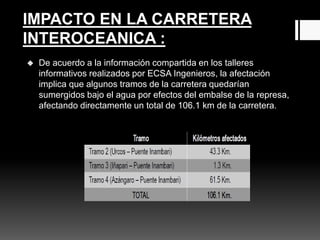  De acuerdo a la información compartida en los talleres
informativos realizados por ECSA Ingenieros, la afectación
implica que algunos tramos de la carretera quedarían
sumergidos bajo el agua por efectos del embalse de la represa,
afectando directamente un total de 106.1 km de la carretera.
IMPACTO EN LA CARRETERA
INTEROCEANICA :
 
