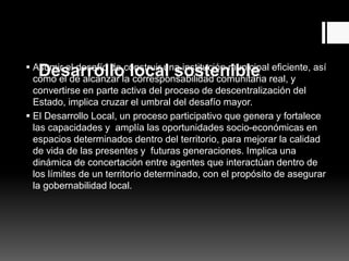 Desarrollo local sostenible Asumir el desafío de construir una institución municipal eficiente, así
como el de alcanzar la corresponsabilidad comunitaria real, y
convertirse en parte activa del proceso de descentralización del
Estado, implica cruzar el umbral del desafío mayor.
 El Desarrollo Local, un proceso participativo que genera y fortalece
las capacidades y amplía las oportunidades socio-económicas en
espacios determinados dentro del territorio, para mejorar la calidad
de vida de las presentes y futuras generaciones. Implica una
dinámica de concertación entre agentes que interactúan dentro de
los límites de un territorio determinado, con el propósito de asegurar
la gobernabilidad local.
 