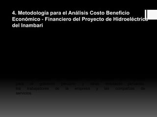 4. Metodología para el Análisis Costo Beneficio
Económico ‐ Financiero del Proyecto de Hidroeléctrica
del Inambari
4.1 Análisis financiero
Se hizo el análisis financiero desde el punto de
vista del inversionista, construyendo el flujo de caja y
estimando el Valor Actual Neto (VAN) para cuatro posibles
casos, definidos como A, B, C y D. En todos los
casos, el análisis financiero incluye el impuesto a la
renta y los costos del financiamiento y considera
precios de mercado. Los parámetros del flujo de caja
financiero también se utilizaron para calcular los ingresos
para el gobierno peruano y otras entidades peruanas:
los trabajadores de la empresa y las compañías de
servicios.
 