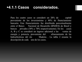 4.1.1 Casos considerados.
Para los cuatro casos se consideró un 20% de capital
proveniente de los inversionistas y 80% de financiamiento
bancario. Este financiamiento fue distribuido porcentualmente
entre el Banco Nacional de Desarrollo (BNDES) de Brasil y
bancos privados (30% y 70% respectivamente). En los casos
A, B y C se consideró un ingreso adicional a las ventas de
energía y potencia, proveniente del afianzamiento de las
hidroeléctricas del río Madeira . La tabla 2 resume la
descripción de cada uno de los casos.
 