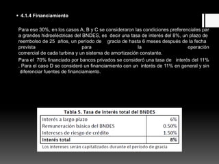  4.1.4 Financiamiento
Para ese 30%, en los casos A, B y C se consideraron las condiciones preferenciales par
a grandes hidroeléctricas del BNDES, es decir una tasa de interés del 8%, un plazo de
reembolso de 25 años, un período de gracia de hasta 6 meses después de la fecha
prevista para la operación
comercial de cada turbina y un sistema de amortización constante.
Para el 70% financiado por bancos privados se consideró una tasa de interés del 11%
. Para el caso D se consideró un financiamiento con un interés de 11% en general y sin
diferenciar fuentes de financiamiento.
La tasa de interés cobrada por el BNDES se descompone como sigue:
 