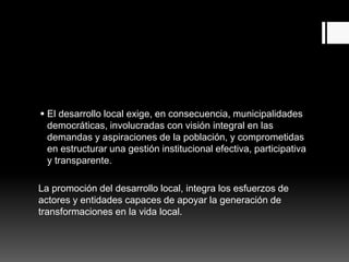  El desarrollo local exige, en consecuencia, municipalidades
democráticas, involucradas con visión integral en las
demandas y aspiraciones de la población, y comprometidas
en estructurar una gestión institucional efectiva, participativa
y transparente.
La promoción del desarrollo local, integra los esfuerzos de
actores y entidades capaces de apoyar la generación de
transformaciones en la vida local.
 