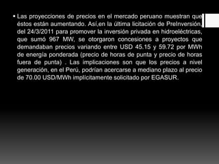  Las proyecciones de precios en el mercado peruano muestran que
éstos están aumentando. Así,en la última licitación de PreInversión,
del 24/3/2011 para promover la inversión privada en hidroeléctricas,
que sumó 967 MW, se otorgaron concesiones a proyectos que
demandaban precios variando entre USD 45.15 y 59.72 por MWh
de energía ponderada (precio de horas de punta y precio de horas
fuera de punta) . Las implicaciones son que los precios a nivel
generación, en el Perú, podrían acercarse a mediano plazo al precio
de 70.00 USD/MWh implícitamente solicitado por EGASUR.
 