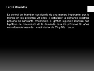 4.1.6 Mercados
La central del Inambari contribuiría de una manera importante, por lo
menos en los próximos 20 años, a satisfacer la demanda eléctrica
peruana en constante crecimiento. El gráfico siguiente muestra dos
hipótesis de crecimiento de la demanda para los próximos 30 años
considerando tasas de crecimiento de 6% y 9% anual.
 