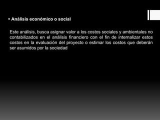 Análisis económico o social
Este análisis, busca asignar valor a los costos sociales y ambientales no
contabilizados en el análisis financiero con el fin de internalizar estos
costos en la evaluación del proyecto o estimar los costos que deberán
ser asumidos por la sociedad.
 