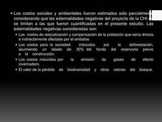  Los costos sociales y ambientales fueron estimados solo parcialmente
considerando que las externalidades negativas del proyecto de la CHI no
se limitan a las que fueron cuantificadas en el presente estudio. Las
externalidades negativas consideradas son:
 Los costos de relocalización y compensación de la población que sería directa
e indirectamente afectada por el embalse.
 Los costos para la sociedad inducidos por la deforestación,
asumiendo un talado de 30% del fondo del reservorio previo
a la construcción.
 Los costos inducidos por la emisión de gases de efecto
invernadero.
 El valor de la pérdida de biodiversidad y otros valores del bosque.
 