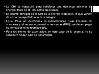  La CHI se construirá para satisfacer una demanda adicional de
energía, tanto en el Perú como en el Brasil.
 El insumo principal de la CHI es la energía hidráulica, la que vendrá
de un rio no explotado aun para energía.
 En el Perú las inversiones en hidroeléctricas están liberadas de
aranceles y el impuesto general a las ventas (IGV) que deben pagar
es inmediatamente reembolsado.
 Para los bienes de exportación, en este caso de la energía, no se
consideró ningún paje de transmisión.
 
