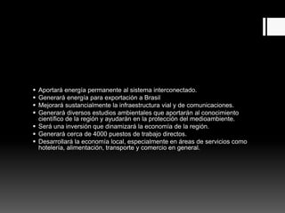  Aportará energía permanente al sistema interconectado.
 Generará energía para exportación a Brasil
 Mejorará sustancialmente la infraestructura vial y de comunicaciones.
 Generará diversos estudios ambientales que aportarán al conocimiento
científico de la región y ayudarán en la protección del medioambiente.
 Será una inversión que dinamizará la economía de la región.
 Generará cerca de 4000 puestos de trabajo directos.
 Desarrollará la economía local, especialmente en áreas de servicios como
hotelería, alimentación, transporte y comercio en general.
 