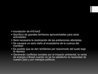  Inundación de 410 km2
 Sacrificio de grandes territorios aprovechables para otras
actividades
 Será necesaria la reubicación de las poblaciones afectadas
 Se causará un serio daño al ecosistema de la cuenca del
Inambari
 Es posible que se den temblores por reacomodo del suelo bajo
la represa
 Generarán conflictos sociales por el impacto ambiental, la venta
de energía a Brasil cuando no se ha satisfecho la necesidad de
nuestro país y por manejos políticos.
 