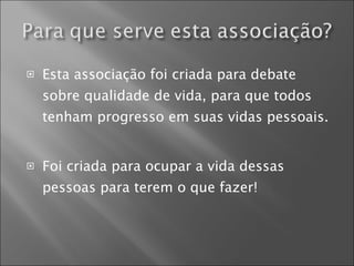 Esta associação foi criada para debate sobre qualidade de vida, para que todos tenham progresso em suas vidas pessoais. Foi criada para ocupar a vida dessas pessoas para terem o que fazer! 